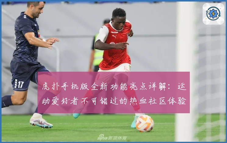 虎扑手机版全新功能亮点详解：运动爱好者不可错过的热血社区体验