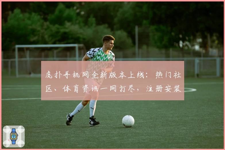 虎扑手机网全新版本上线：热门社区、体育资讯一网打尽，注册安装教程一篇看懂