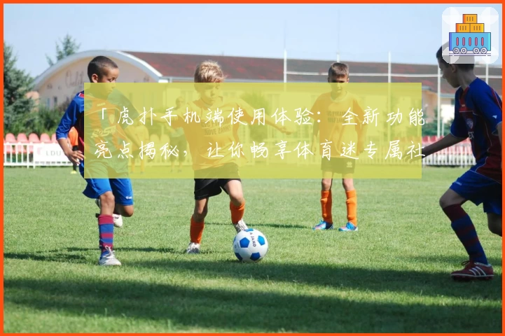 「虎扑手机端使用体验：全新功能亮点揭秘，让你畅享体育迷专属社区！」