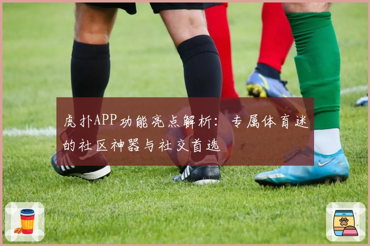 虎扑APP功能亮点解析：专属体育迷的社区神器与社交首选
