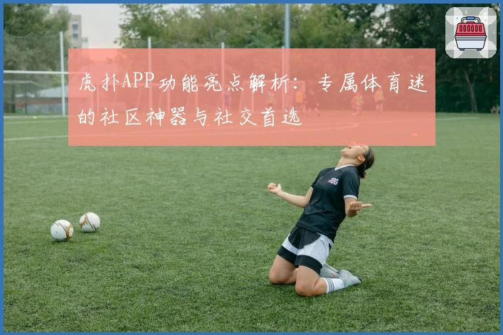 虎扑APP功能亮点解析：专属体育迷的社区神器与社交首选
