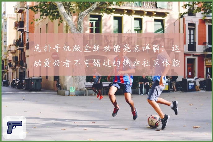 虎扑手机版全新功能亮点详解：运动爱好者不可错过的热血社区体验