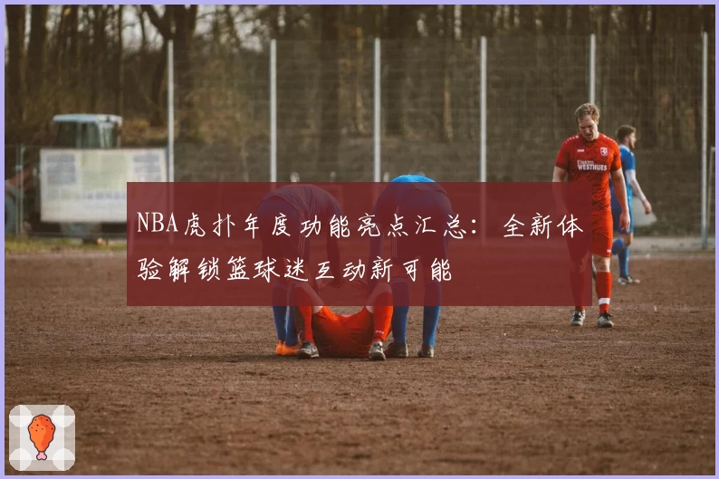 NBA虎扑年度功能亮点汇总：全新体验解锁篮球迷互动新可能