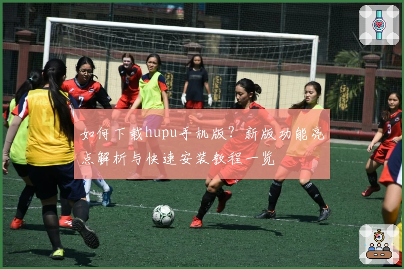 如何下载hupu手机版？新版功能亮点解析与快速安装教程一览