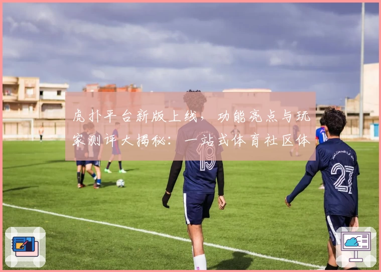 虎扑平台新版上线，功能亮点与玩家测评大揭秘：一站式体育社区体验升级