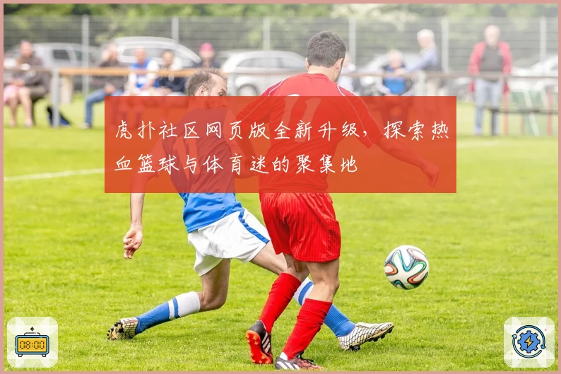 虎扑社区网页版全新升级，探索热血篮球与体育迷的聚集地