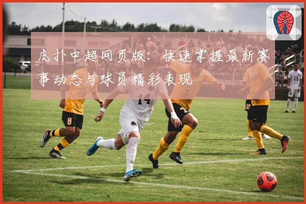 虎扑中超网页版：快速掌握最新赛事动态与球员精彩表现