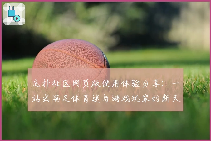 虎扑社区网页版使用体验分享:一站式满足体育迷与游戏玩家的新天地