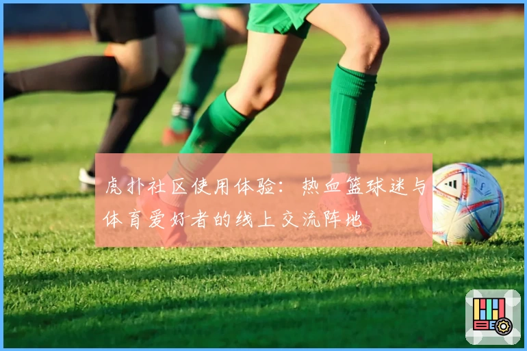 虎扑社区使用体验:热血篮球迷与体育爱好者的线上交流阵地