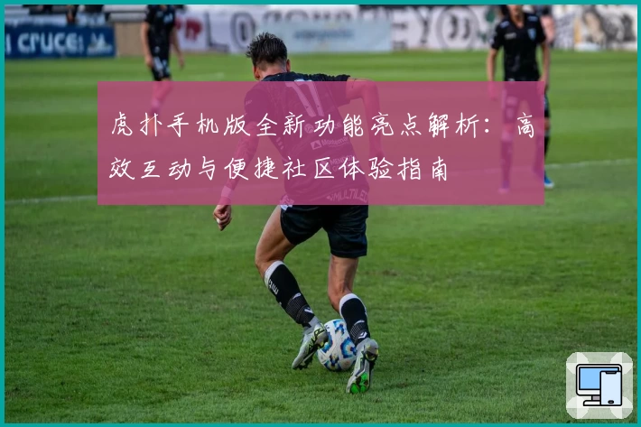 虎扑手机版全新功能亮点解析：高效互动与便捷社区体验指南