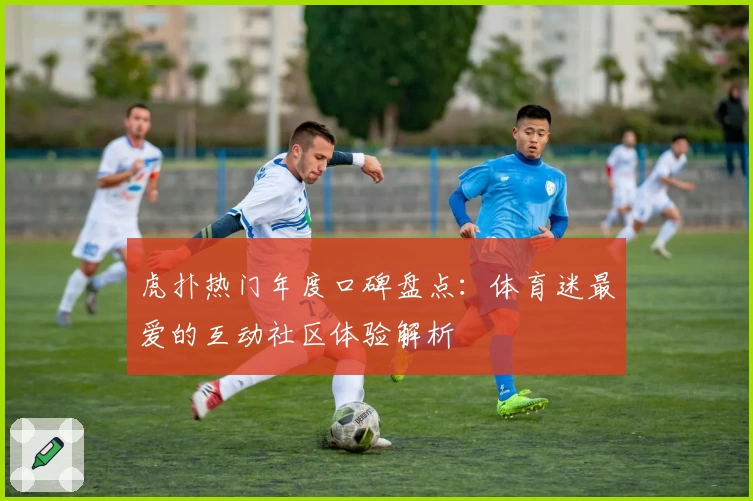 虎扑热门年度口碑盘点：体育迷最爱的互动社区体验解析
