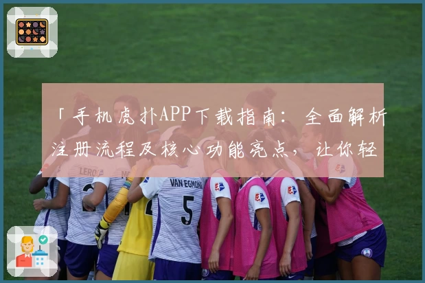 「手机虎扑APP下载指南：全面解析注册流程及核心功能亮点，让你轻松畅享篮球与体育社区」