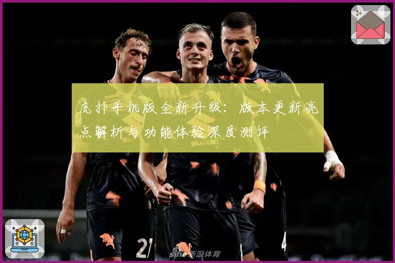 虎扑手机版全新升级：版本更新亮点解析与功能体验深度测评