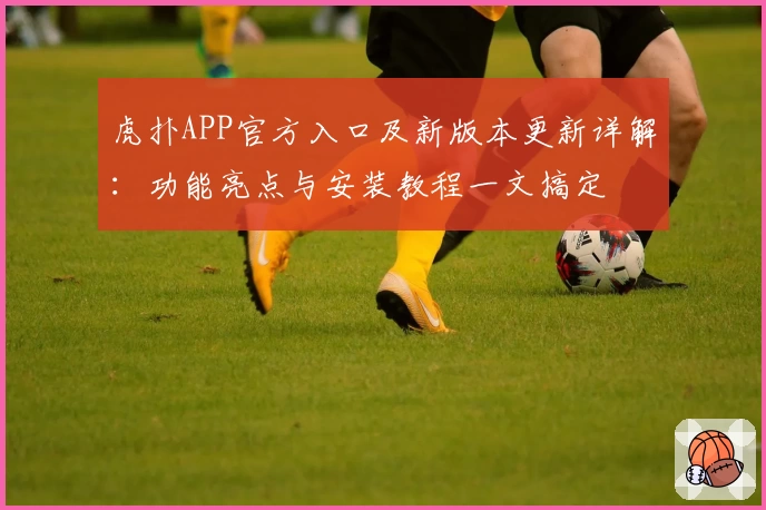 虎扑APP官方入口及新版本更新详解：功能亮点与安装教程一文搞定