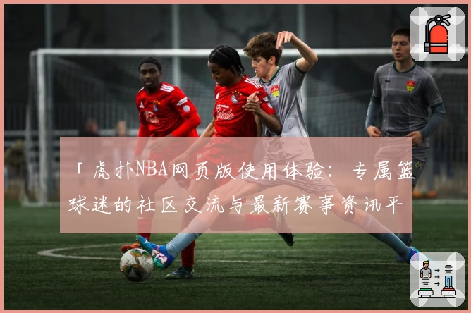 「虎扑NBA网页版使用体验：专属篮球迷的社区交流与最新赛事资讯平台」