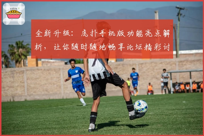 全新升级：虎扑手机版功能亮点解析，让你随时随地畅享论坛精彩讨论