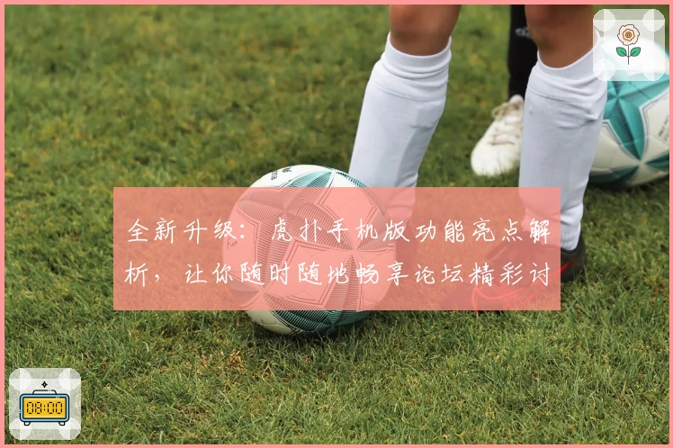 全新升级：虎扑手机版功能亮点解析，让你随时随地畅享论坛精彩讨论