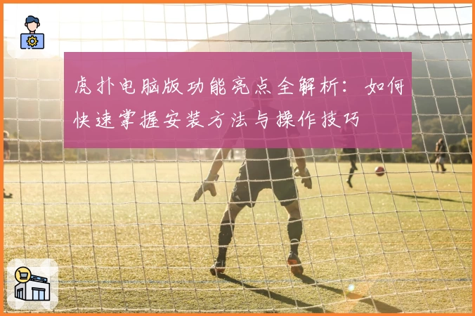 虎扑电脑版功能亮点全解析：如何快速掌握安装方法与操作技巧